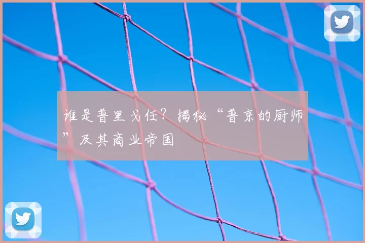 谁是普里戈任?揭秘“普京的厨师”及其商业帝国