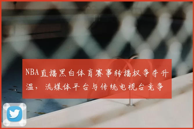 NBA直播黑白体育赛事转播权争夺升温，流媒体平台与传统电视台竞争加剧