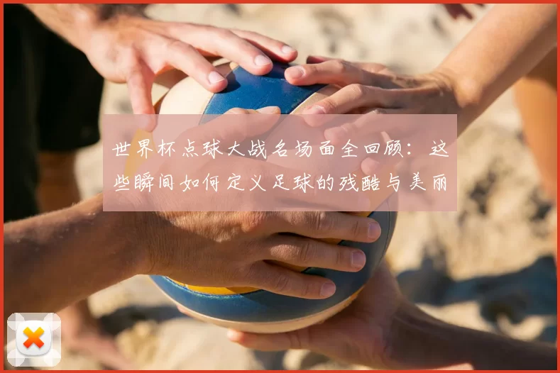 世界杯点球大战名场面全回顾:这些瞬间如何定义足球的残酷与美丽?