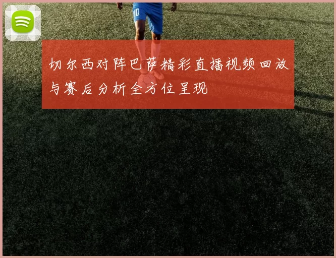切尔西对阵巴萨精彩直播视频回放与赛后分析全方位呈现