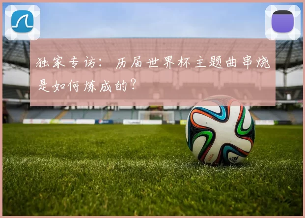 独家专访:历届世界杯主题曲串烧是如何炼成的?