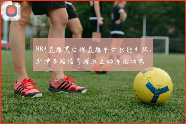 NBA直播黑白线直播平台功能升级，新增多路信号源和互动评论功能