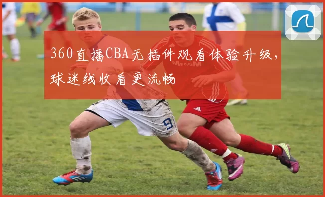 360直播CBA无插件观看体验升级，球迷线收看更流畅