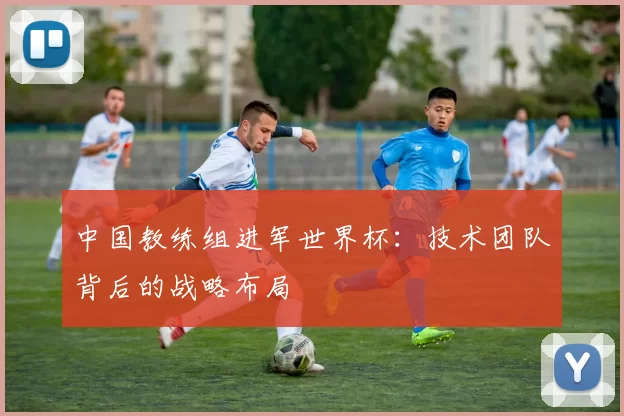 中国教练组进军世界杯：技术团队背后的战略布局