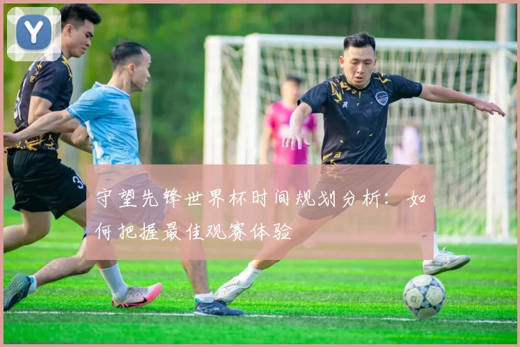 守望先锋世界杯时间规划分析:如何把握最佳观赛体验