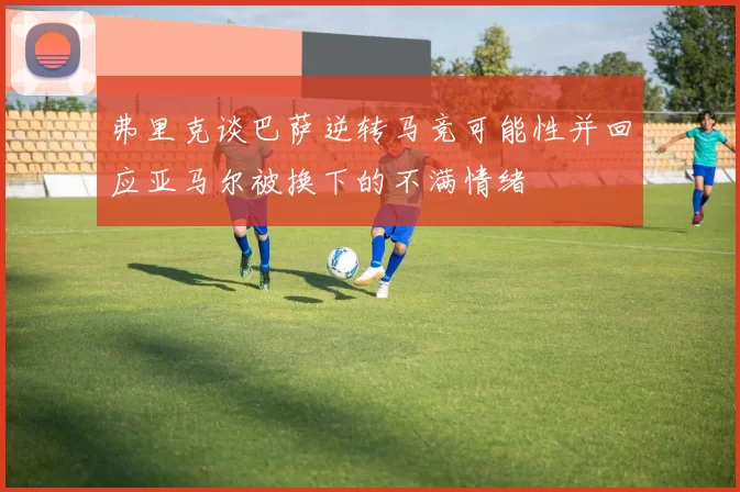 弗里克谈巴萨逆转马竞可能性并回应亚马尔被换下的不满情绪
