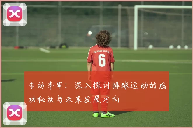 专访李军：深入探讨排球运动的成功秘诀与未来发展方向