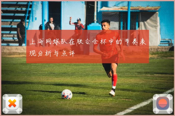 上海网球队在联合会杯中的节奏表现分析与点评