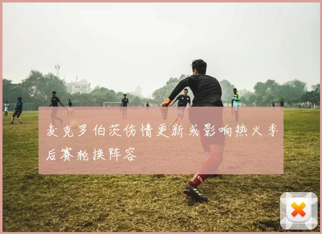 麦克罗伯茨伤情更新或影响热火季后赛轮换阵容