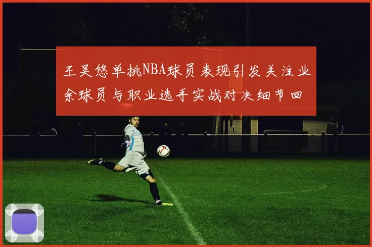 王吴悠单挑NBA球员表现引发关注业余球员与职业选手实战对决细节回顾