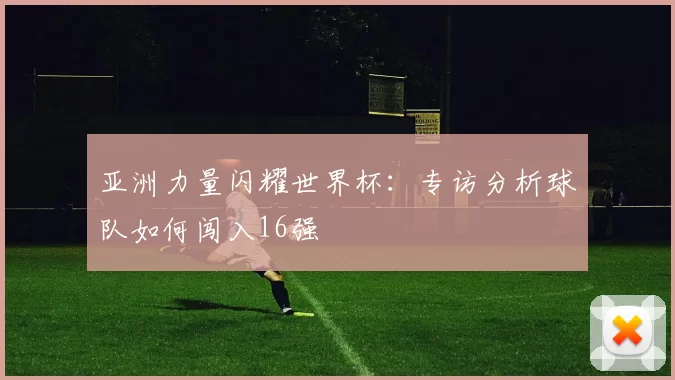 亚洲力量闪耀世界杯：专访分析球队如何闯入16强