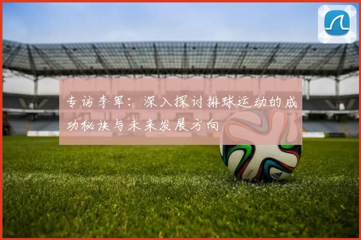 专访李军:深入探讨排球运动的成功秘诀与未来发展方向