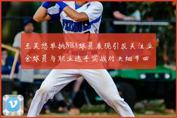 王吴悠单挑NBA球员表现引发关注业余球员与职业选手实战对决细节回顾
