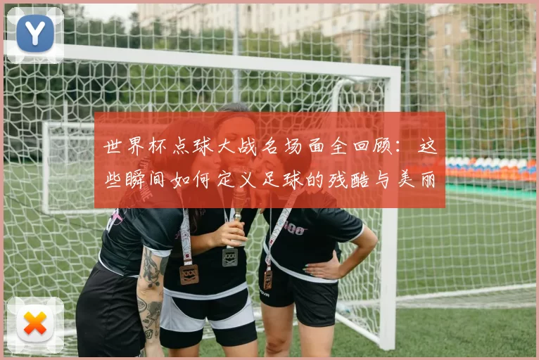 世界杯点球大战名场面全回顾：这些瞬间如何定义足球的残酷与美丽？