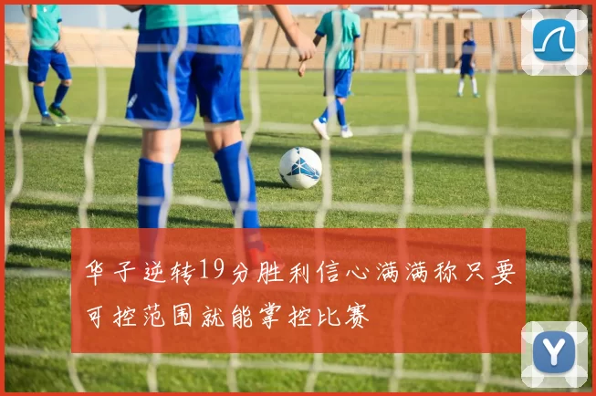 华子逆转19分胜利信心满满称只要可控范围就能掌控比赛