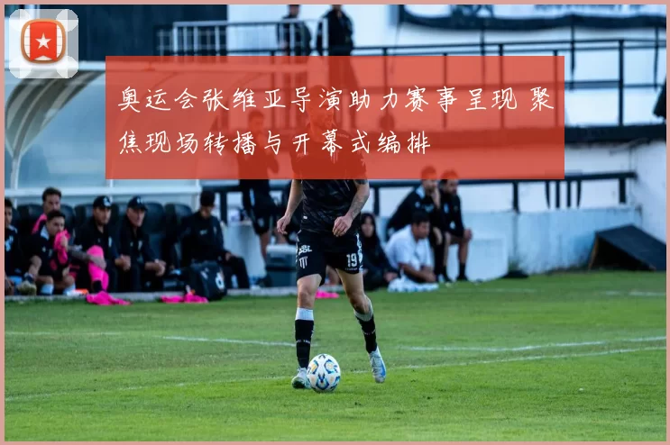 奥运会张维亚导演助力赛事呈现 聚焦现场转播与开幕式编排