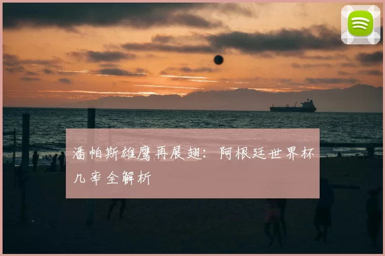 潘帕斯雄鹰再展翅：阿根廷世界杯几率全解析