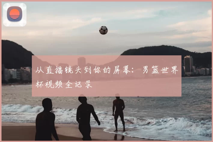 从直播镜头到你的屏幕：男篮世界杯视频全记录