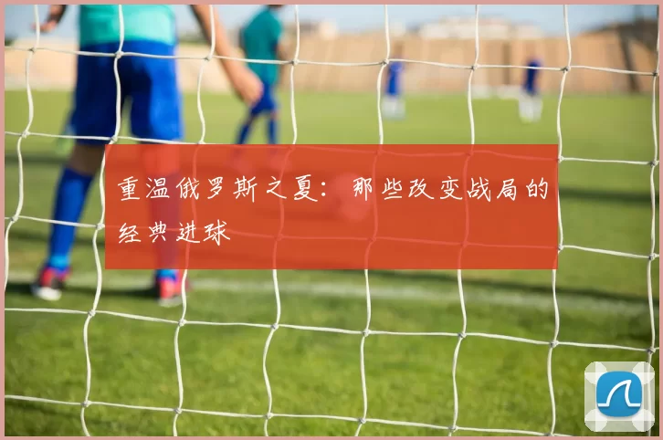 重温俄罗斯之夏：那些改变战局的经典进球