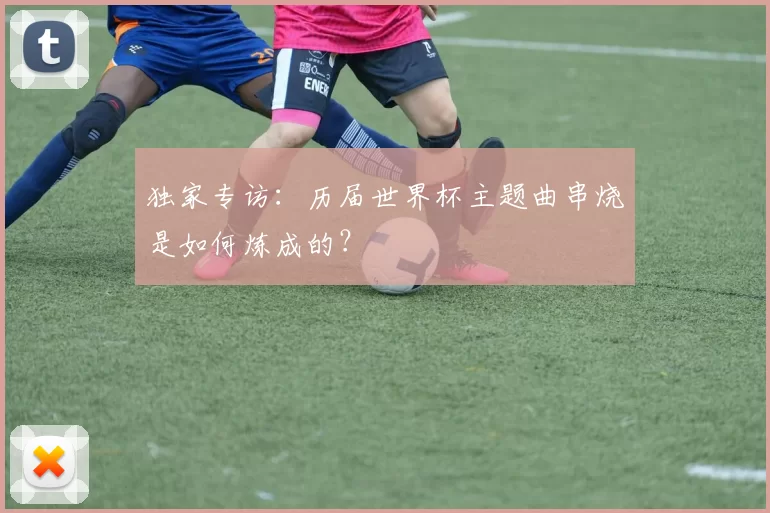 独家专访:历届世界杯主题曲串烧是如何炼成的?