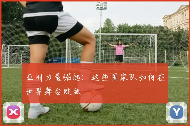 亚洲力量崛起：这些国家队如何在世界舞台绽放