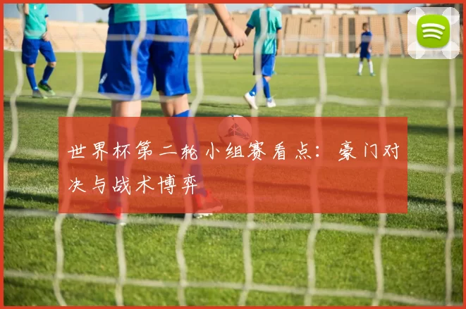 世界杯第二轮小组赛看点：豪门对决与战术博弈