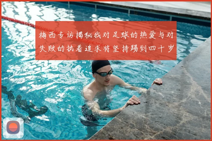 梅西专访揭秘我对足球的热爱与对失败的执着追求将坚持踢到四十岁