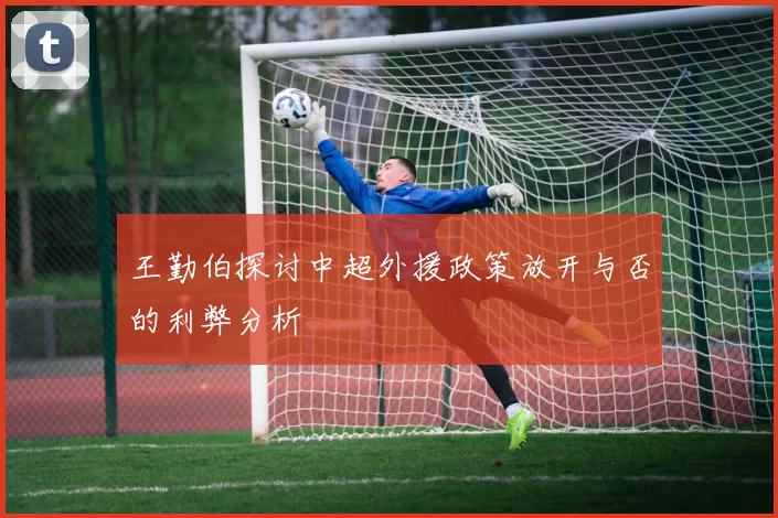 王勤伯探讨中超外援政策放开与否的利弊分析