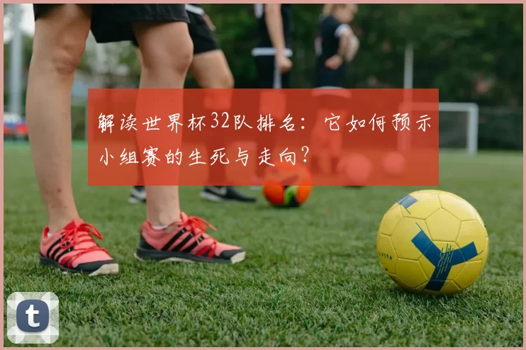 解读世界杯32队排名:它如何预示小组赛的生死与走向?