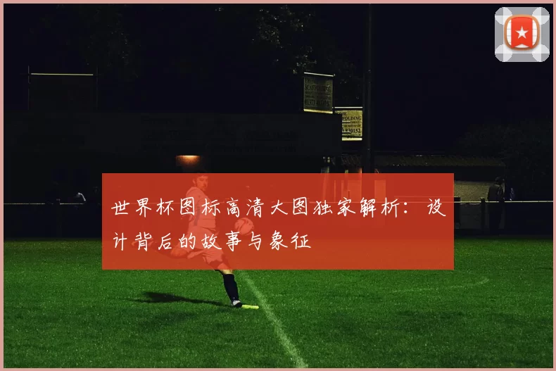 世界杯图标高清大图独家解析:设计背后的故事与象征