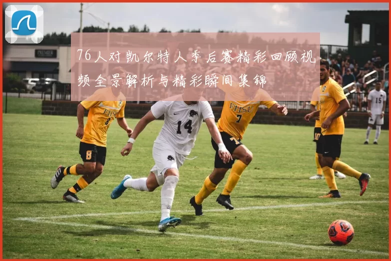 76人对凯尔特人季后赛精彩回顾视频全景解析与精彩瞬间集锦