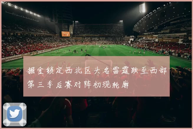 掘金锁定西北区头名雷霆跌至西部第三季后赛对阵初现轮廓