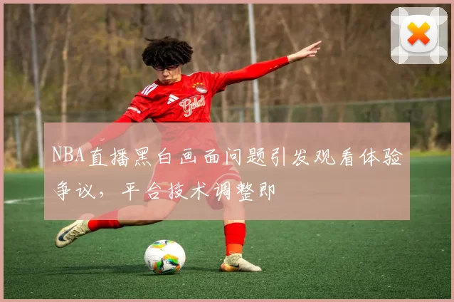 NBA直播黑白画面问题引发观看体验争议，平台技术调整即