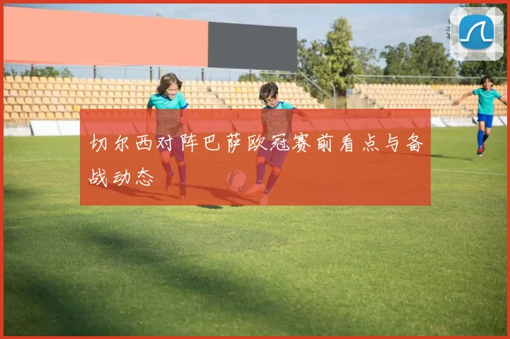 切尔西对阵巴萨欧冠赛前看点与备战动态