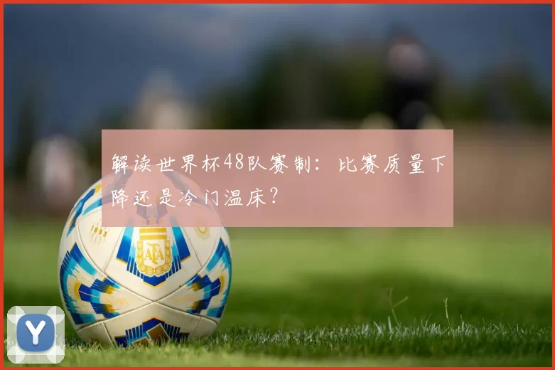 解读世界杯48队赛制:比赛质量下降还是冷门温床?