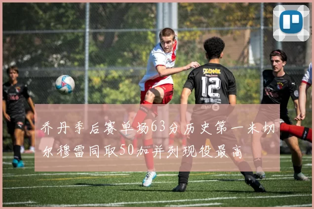 乔丹季后赛单场63分历史第一米切尔穆雷同取50加并列现役最高