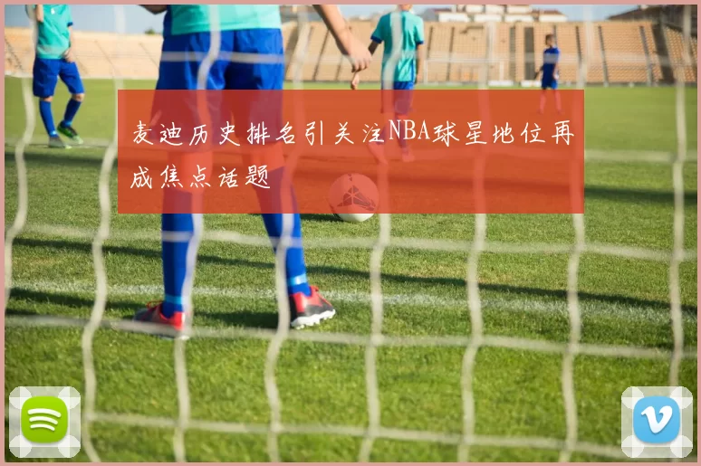 麦迪历史排名引关注NBA球星地位再成焦点话题