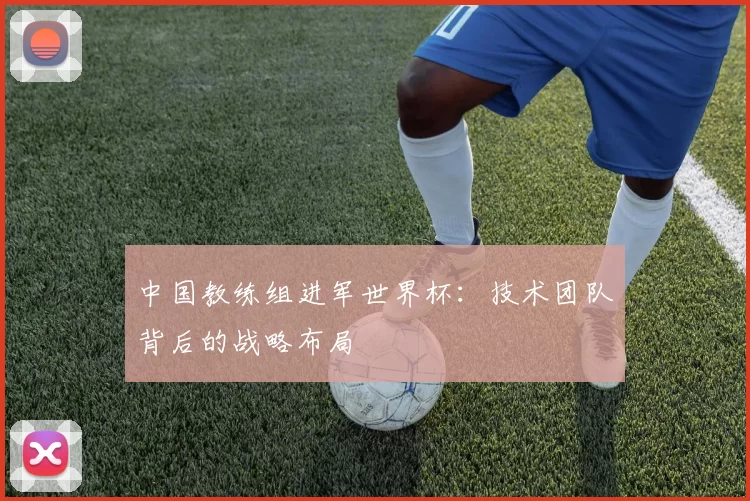中国教练组进军世界杯:技术团队背后的战略布局