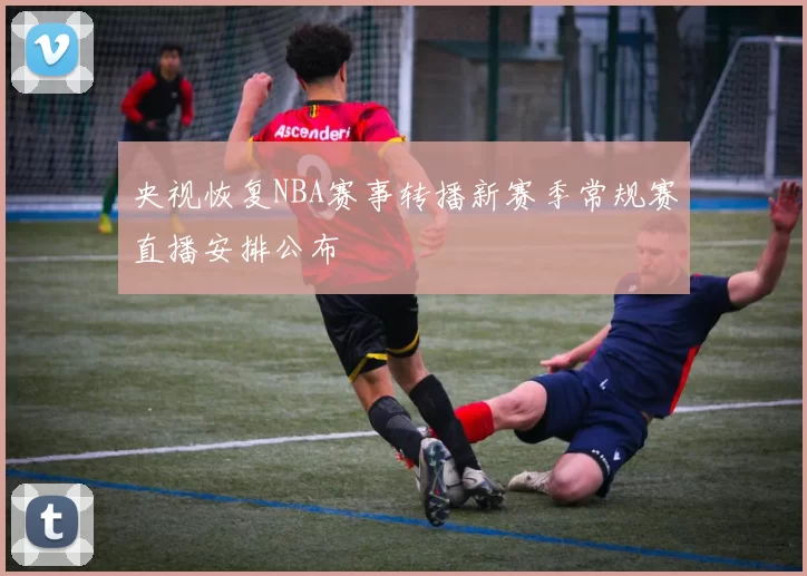 央视恢复NBA赛事转播新赛季常规赛直播安排公布