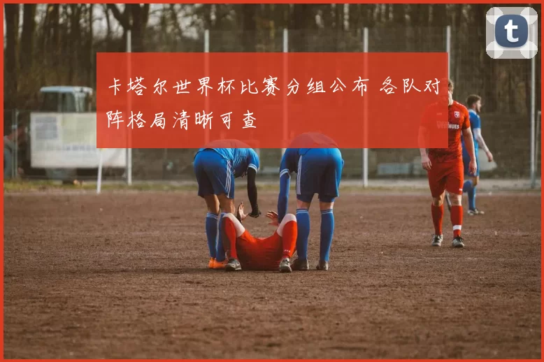 卡塔尔世界杯比赛分组公布 各队对阵格局清晰可查