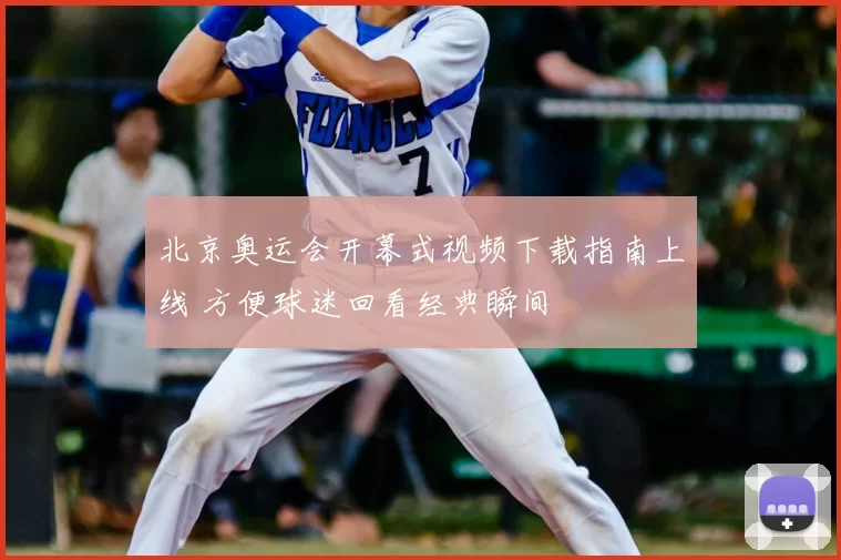 北京奥运会开幕式视频下载指南上线 方便球迷回看经典瞬间