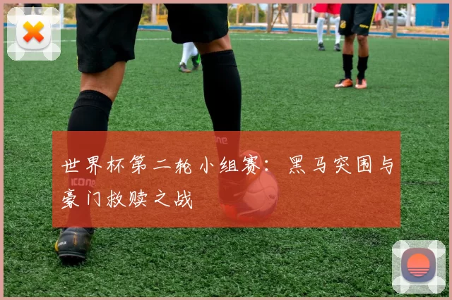 世界杯第二轮小组赛：黑马突围与豪门救赎之战