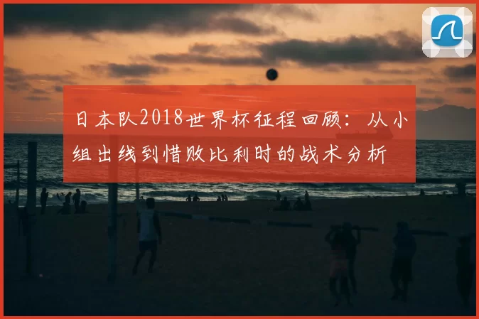 日本队2018世界杯征程回顾:从小组出线到惜败比利时的战术分析
