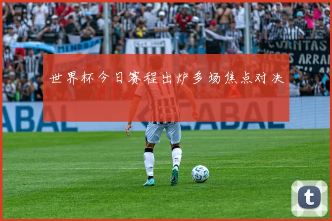 世界杯今日赛程出炉多场焦点对决
