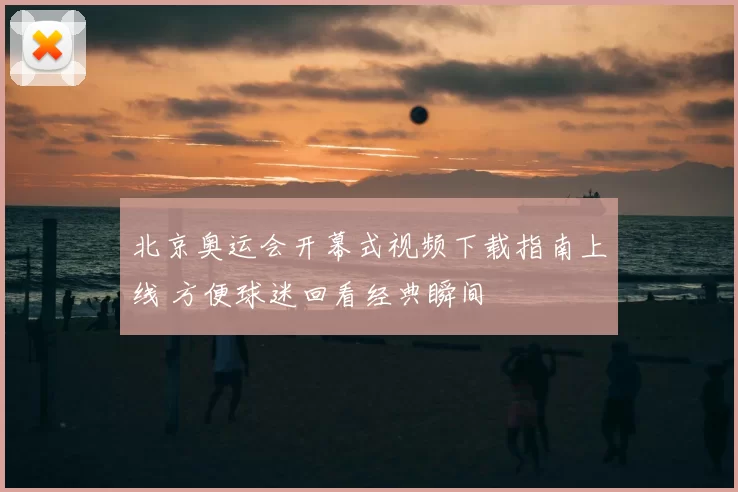 北京奥运会开幕式视频下载指南上线 方便球迷回看经典瞬间