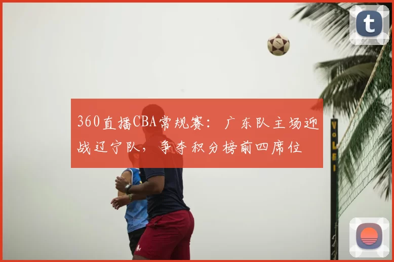 360直播CBA常规赛：广东队主场迎战辽宁队，争夺积分榜前四席位