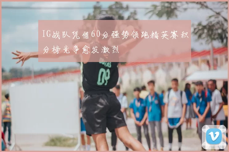 IG战队凭借60分强势领跑精英赛积分榜竞争愈发激烈