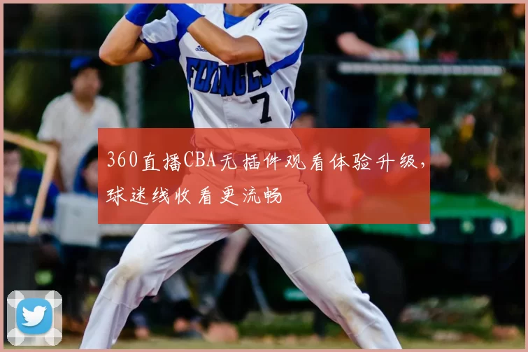 360直播CBA无插件观看体验升级，球迷线收看更流畅