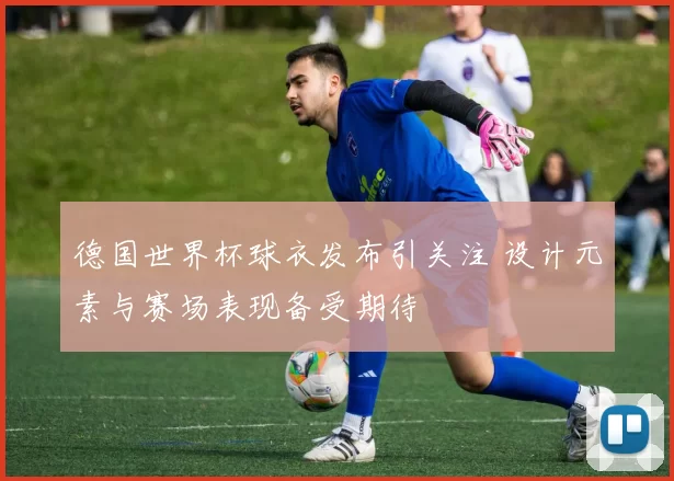 德国世界杯球衣发布引关注 设计元素与赛场表现备受期待