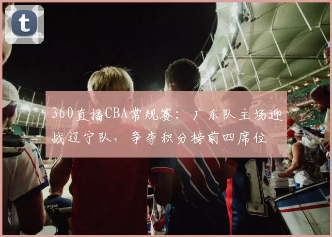 360直播CBA常规赛:广东队主场迎战辽宁队,争夺积分榜前四席位